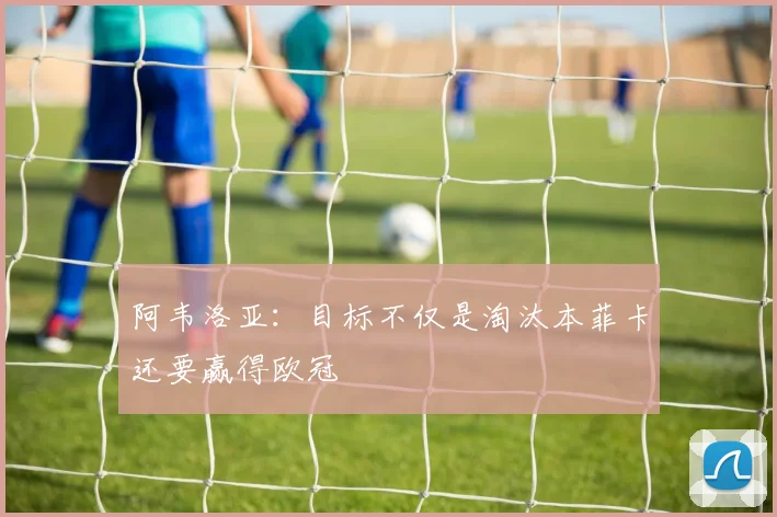 阿韦洛亚：目标不仅是淘汰本菲卡还要赢得欧冠