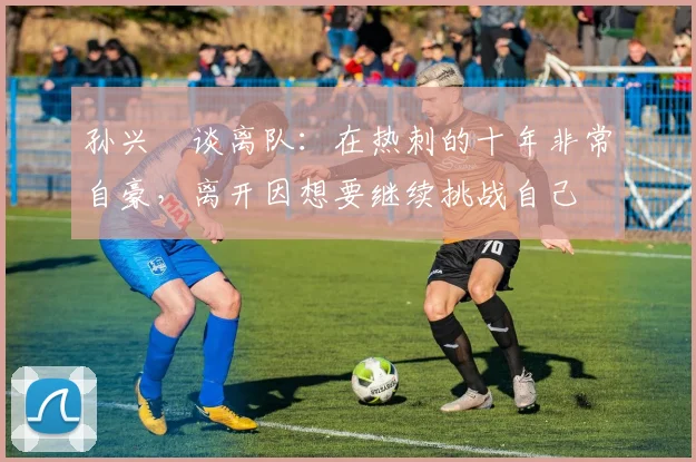 孙兴慜谈离队：在热刺的十年非常自豪，离开因想要继续挑战自己